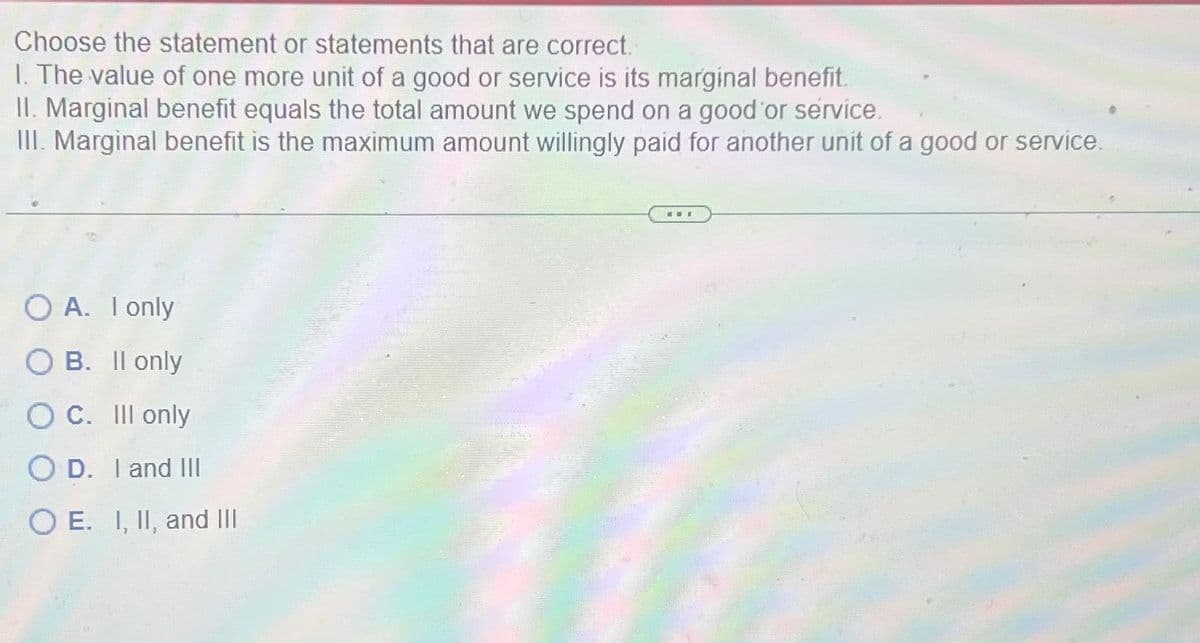 Choose the statement or statements that are correct.
1. The value of one more unit of a good or service is its marginal benefit.
II. Marginal benefit equals the total amount we spend on a good or service.
III. Marginal benefit is the maximum amount willingly paid for another unit of a good or service.
O A. I only
OB. II only
O C. Ill only
OD. I and III
OE. I, II, and III
ww.