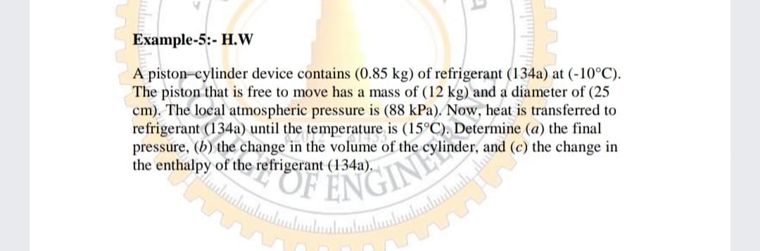 Example-5:- H.W
A piston-cylinder device contains (0.85 kg) of refrigerant (134a) at (-10°C).
The piston that is free to move has a mass of (12 kg) and a diameter of (25
cm). The local atmospheric pressure is (88 kPa). Now, heat is transferred to
refrigerant (134a) until the temperature is (15°C). Determine (a) the final
pressure, (b) the change in the volume of the cylinder, and (c) the change in
the enthalpy of the refrigerant (134a).
ENGINE
