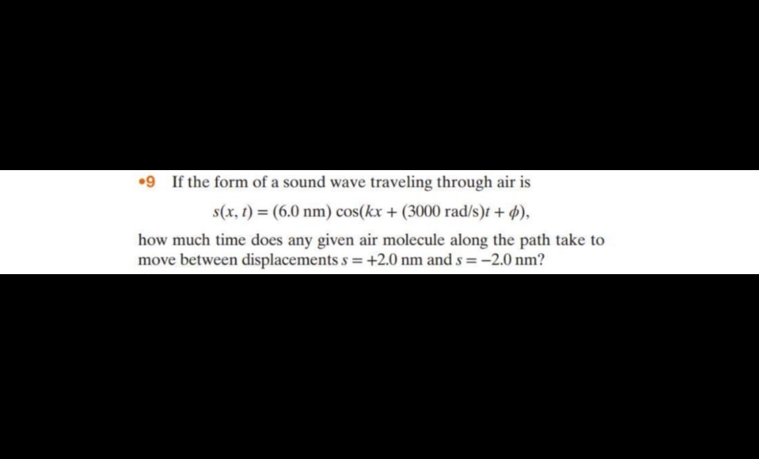 9 If the form of a sound wave traveling through air is
s(x, t) = (6.0 nm) cos(kx + (3000 rad/s)t + d),
how much time does any given air molecule along the path take to
move between displacements s = +2.0 nm and s = -2.0 nm?