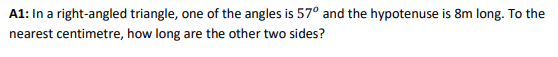 A1: In a right-angled triangle, one of the angles is 57° and the hypotenuse is 8m long. To the
nearest centimetre, how long are the other two sides?
