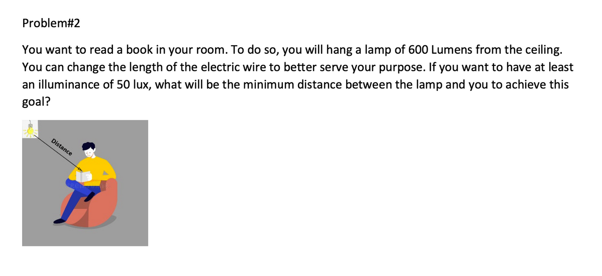 You can change the length of the electric wire to better serve your purpose. If you want to have at least
an illuminance of 50 lux, what will be the minimum distance between the lamp and you to achieve this
goal?
Problem#2
You want to read a book in your room. To do so, you will hang a lamp of 600 Lumens from the ceiling.
Distance
