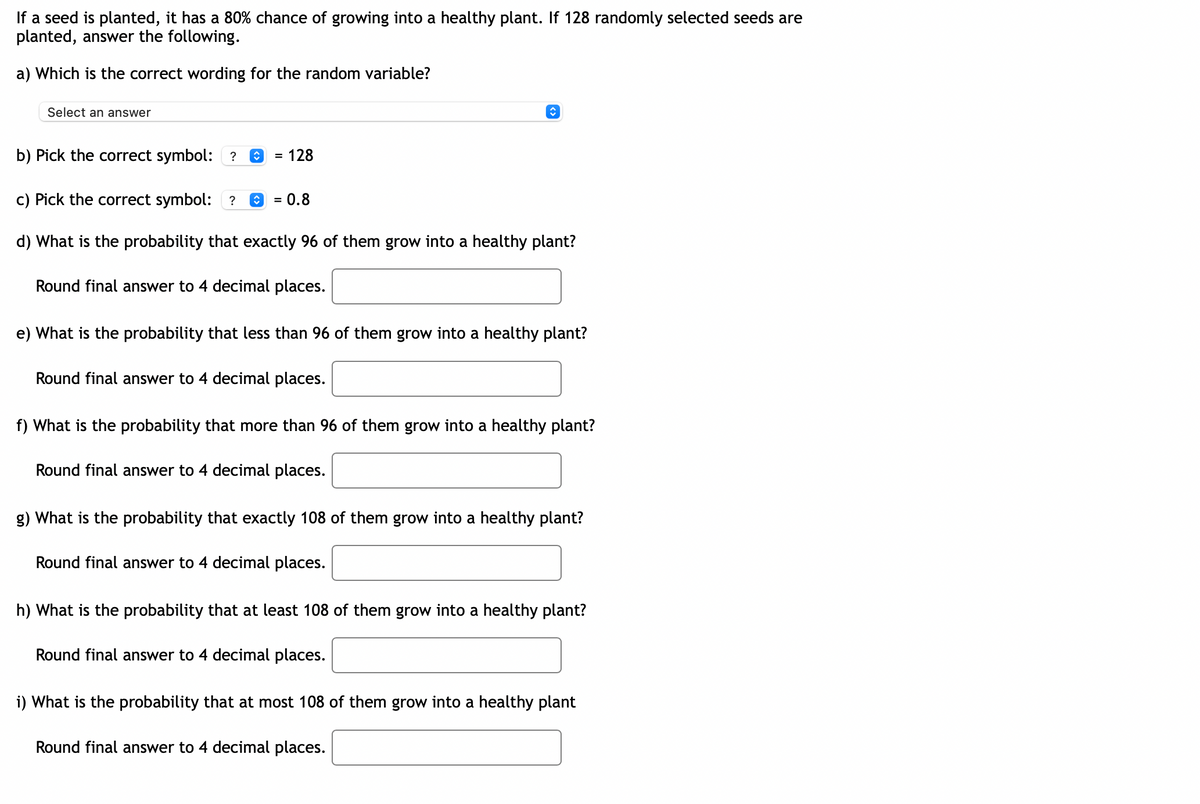 If a seed is planted, it has a 80% chance of growing into a healthy plant. If 128 randomly selected seeds are
planted, answer the following.
a) Which is the correct wording for the random variable?
Select an answer
b) Pick the correct symbol: ?
= 128
c) Pick the correct symbol: ?
0.8
%3D
d) What is the probability that exactly 96 of them grow into a healthy plant?
Round final answer to 4 decimal places.
e) What is the probability that less than 96 of them grow into a healthy plant?
Round final answer to 4 decimal places.
f) What is the probability that more than 96 of them grow into a healthy plant?
Round final answer to 4 decimal places.
g) What is the probability that exactly 108 of them grow into a healthy plant?
Round final answer to 4 decimal places.
h) What is the probability that at least 108 of them grow into a healthy plant?
Round final answer to 4 decimal places.
i) What is the probability that at most 108 of them grow into a healthy plant
Round final answer to 4 decim
places.
