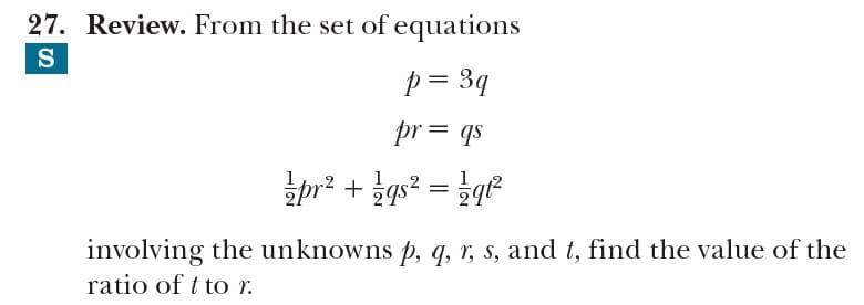 27. Review. From the set of equations
S
p = 3q
pr= qs
pr? + gs? = qe
involving the unknowns p, q, r, s, and t, find the value of the
ratio of t to r.
