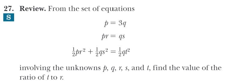 27. Review. From the set of equations
S
p = 3q
pr = qs
pr² + ¿gs² = }q²
involving the unknowns p, q, r, s, and t, find the value of the
ratio of t to r.
