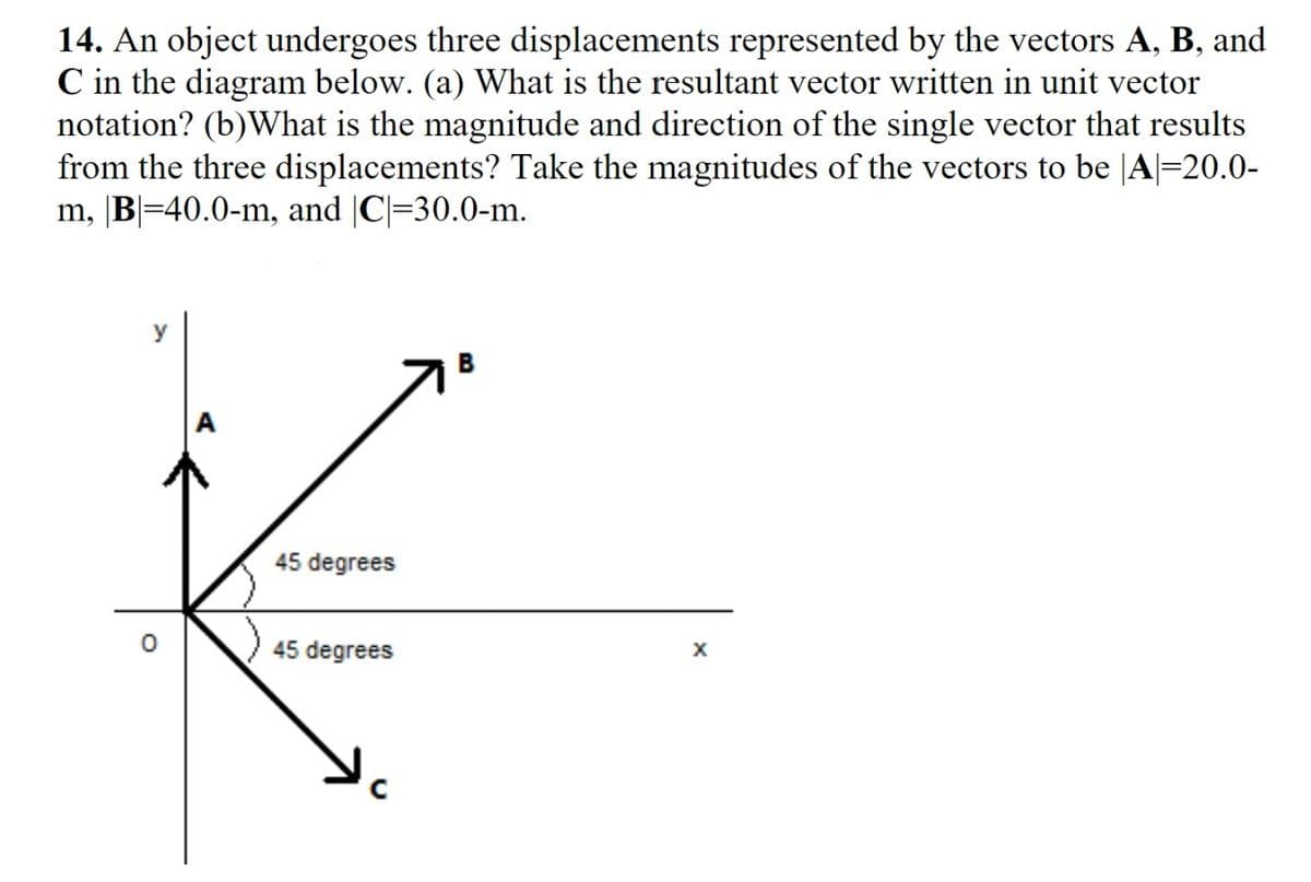 14. An object undergoes three displacements represented by the vectors A, B, and
C in the diagram below. (a) What is the resultant vector written in unit vector
notation? (b)What is the magnitude and direction of the single vector that results
from the three displacements? Take the magnitudes of the vectors to be |A|=20.0-
m, |B|=40.0-m, and |C|=30.0-m.
y
45 degrees
45 degrees
