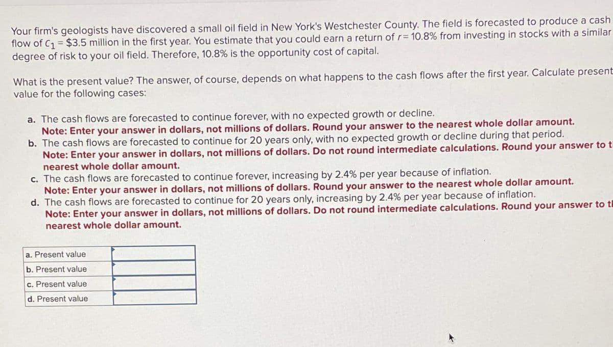 Your firm's geologists have discovered a small oil field in New York's Westchester County. The field is forecasted to produce a cash
flow of C₁ = $3.5 million in the first year. You estimate that you could earn a return of r= 10.8% from investing in stocks with a similar
degree of risk to your oil field. Therefore, 10.8% is the opportunity cost of capital.
What is the present value? The answer, of course, depends on what happens to the cash flows after the first year. Calculate present
value for the following cases:
a. The cash flows are forecasted to continue forever, with no expected growth or decline.
Note: Enter your answer in dollars, not millions of dollars. Round your answer to the nearest whole dollar amount.
b. The cash flows are forecasted to continue for 20 years only, with no expected growth or decline during that period.
Note: Enter your answer in dollars, not millions of dollars. Do not round intermediate calculations. Round your answer to t
nearest whole dollar amount.
c. The cash flows are forecasted to continue forever, increasing by 2.4% per year because of inflation.
Note: Enter your answer in dollars, not millions of dollars. Round your answer to the nearest whole dollar amount.
d. The cash flows are forecasted to continue for 20 years only, increasing by 2.4% per year because of inflation.
Note: Enter your answer in dollars, not millions of dollars. Do not round intermediate calculations. Round your answer to t
nearest whole dollar amount.
a. Present value
b. Present value
c. Present value
d. Present value