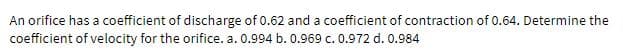 An orifice has a coefficient of discharge of 0.62 and a coefficient of contraction of 0.64. Determine the
coefficient of velocity for the orifice. a. 0.994 b. 0.969 c. 0.972 d. 0.984
