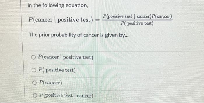 In the following equation,
P(cancer | positive test)
P(positive test | cancer)P(cancer)
P( positive test)
%3D
The prior probability of cancer is given by...
O P(cancer positive test)
O P(positive test)
O P(cancer)
O P(positive têst | cancer)
