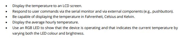 Display the temperature to an LCD screen.
Respond to user commands via the serial monitor and via external components (e.g., pushbutton).
Be capable of displaying the temperature in Fahrenheit, Celsius and Kelvin.
Display the average hourly temperature.
Use an RGB LED to show that the device is operating and that indicates the current temperature by
varying both the LED colour and brightness.
