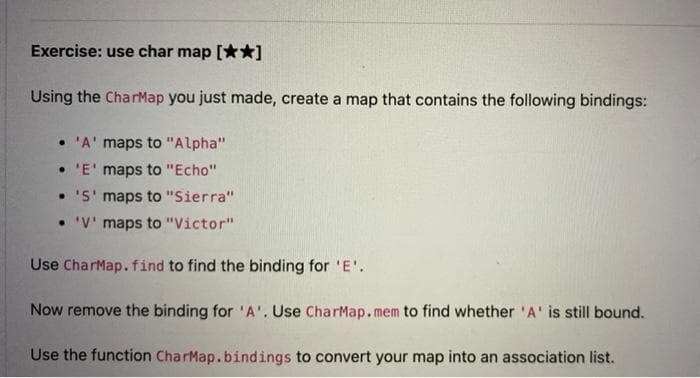 Exercise: use char map [**]
Using the CharMap you just made, create a map that contains the following bindings:
• 'A' maps to "Alpha"
• 'E' maps to "Echo"
• 'S' maps to "Sierra"
• 'V' maps to "Victor"
Use CharMap.find to find the binding for 'E'.
Now remove the binding for 'A'. Use CharMap. mem to find whether 'A' is still bound.
Use the function CharMap.bindings to convert your map into an association list.
