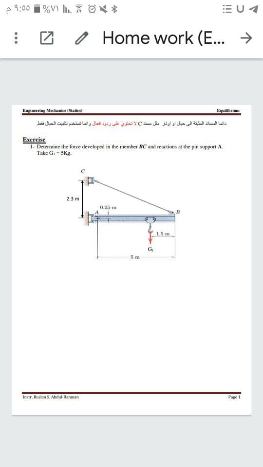 P 9:00
E U4
o Home work
(E... >
Engineering Mechanics (Statics)
Equilibrium
دائما المساند المثبتة إلي حبال او اوتار مثل مسند C لا تحتوي على ردود افعال وانما تستخدم لتثبيت الحبال فقطر
Exercise
1- Determine the force developed in the member BC and reactions at the pin support A.
Take G, = 5Kg.
2.3 m
0.25 m
B
1.5 m
5 m
Instr. Ruslan S. Abdul-Rahman
Page 1
