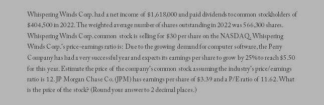 Whispering Winds Corp. had a net income of $1,618,000 and paid dividends to common stockholders of
$404,500 in 2022. The weighted average number of shares outstanding in 2022 was 566,300 shares.
Whispering Winds Corp.common stock is selling for $30 per share on the NASDAQ. Whispering
Winds Corp.'s price-earnings ratio is: Due to the growing demand for computer software, the Perry
Company has had a very successful year and expects its earnings per share to grow by 25% to reach $5.50
for this: year. Estimate the price of the company's common stock assuming the industry's price/earnings
ratio is 12. JP Morgan Chase Co. (JPM) has earnings per share of $3.39 and a P/E ratio of 11.62. What
is the price of the stock? (Round your answer to 2 decimal places.)