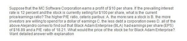 Suppose that the MC Software Corporation earns a profit of $10 per share. If the prevailing interest
rate is 12 percent and the stock is currently selling for $100 per share, what is the current
price/earnings ratio? The higher P/E ratio, ceteris paribus: A. the more rare a stock is B. the more
investors are willing to spend for a dollar of earnings C. the less debt a corporation owes D. all of the
above Alejandro comes to find out that Black Adam Enterprise (BLA) had earnings per share (EPS)
of $16.89 and a P/E ratio of 18.21. What would the price of the stock be for Black Adam Enterprise?
Want detailed answer with explanation