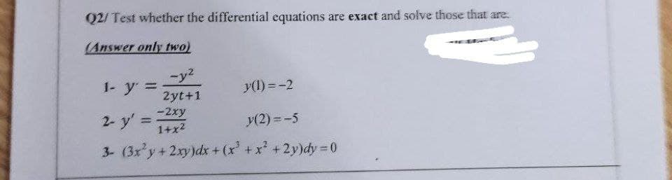 Q2/ Test whether the differential equations are exact and solve those that are.
(Answer only two)
-y2
1- y =
y(1) =-2
2yt+1
2- y' =
-2xy
%3D
1+x2
y(2) = -5
3- (3x y+2xy)dx + (x +x +2y)dy = 0
