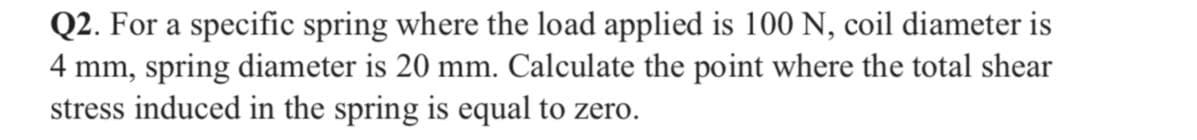 Q2. For a specific spring where the load applied is 100 N, coil diameter is
4 mm, spring diameter is 20 mm. Calculate the point where the total shear
stress induced in the spring is equal to zero.
