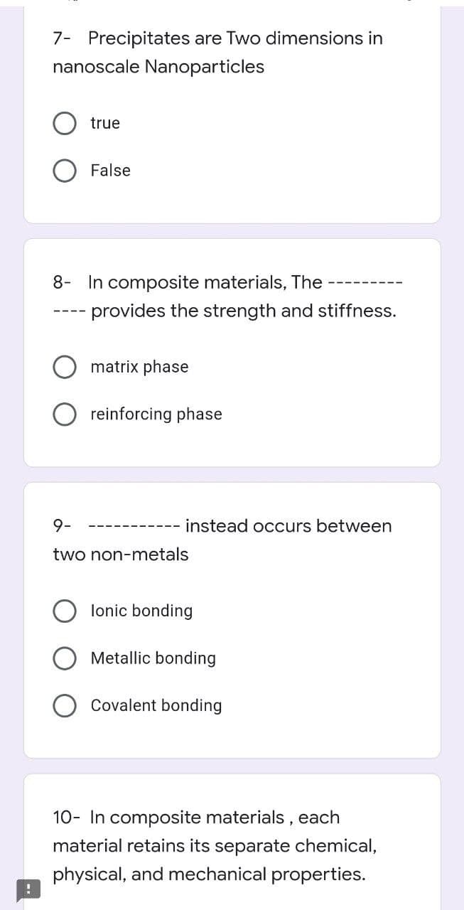 7- Precipitates are Two dimensions in
nanoscale Nanoparticles
true
False
8- In composite materials, The
--- provides the strength and stiffness.
matrix phase
reinforcing phase
9-
instead occurs between
two non-metals
lonic bonding
O Metallic bonding
Covalent bonding
10- In composite materials , each
material retains its separate chemical,
physical, and mechanical properties.
