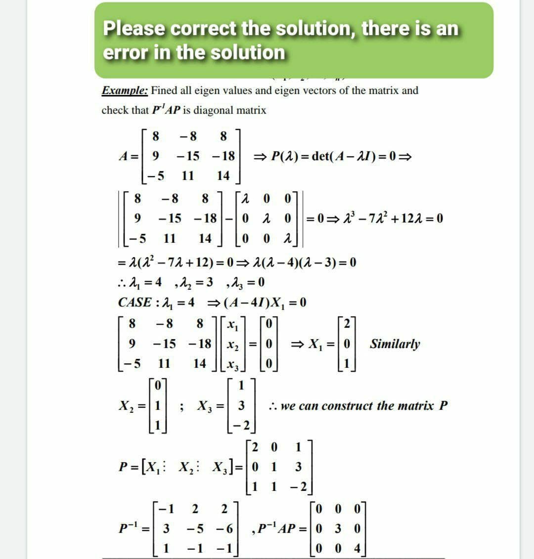 Please correct the solution, there is an
error in the solution
Example: Fined all eigen values and eigen vectors of the matrix and
check that P'AP is diagonal matrix
8.
-8
8
A =
-15
-18
» P(2) = det(A– AI) = 0=
-5
11
14
8.
- 8
8
- 15 - 18
0=0= 2 - 72 +122 = 0
-5
11
14
= 1(2' – 72 +12)= 0= 1(2– 4)(2 – 3) = 0
..4 = 4 ,1, = 3 ,Az = 0
CASE : 2, = 4 =(4-4I)X, = 0
8.
-8
8.
9.
-15
-18
= X, =|0
Similarly
-5
11
14
X3
X, =|1
; X3 =
3
.. we can construct the matrix P
1
[2 0
1
P= [X,: X,: x,]=|0
1
3
1
-1
2
0 0
P- = 3
-5
- 6
,P-AP =| 0 30
1
-1
-1
0 4
