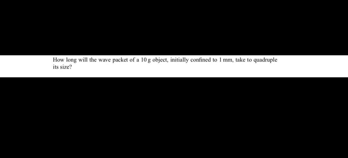 How long will the wave packet of a 10 g object, initially confined to 1 mm, take to quadruple
its size?
