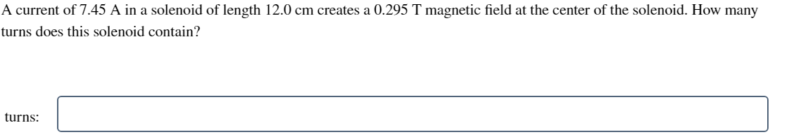 A current of 7.45 A in a solenoid of length 12.0 cm creates a 0.295 T magnetic field at the center of the solenoid. How many
turns does this solenoid contain?
turns: