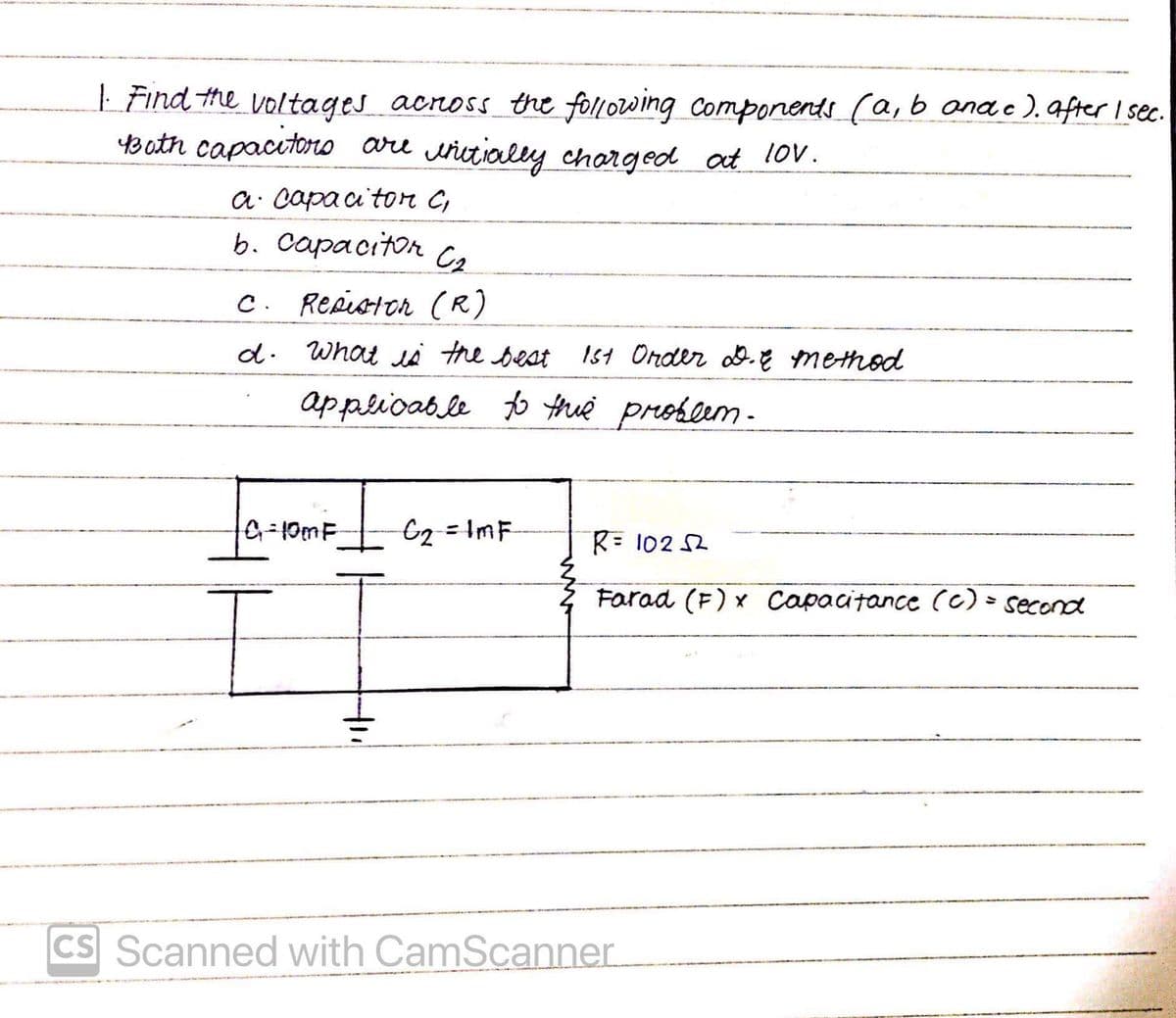 | Find the voltages acnoss_ the following Components (a, b anae).after I sec.
YB ath capacitoro are wictially charged at lo.
a: capa a tor C,
b. Capacitor
C. Repiston (R)
d. What li the beat Ist Order d.E method
applioable to thue preobeem -
Gg=ImF
R= 102 52
Farad (F) x Capacitance (c) > second
CS Scanned with CamScanner
