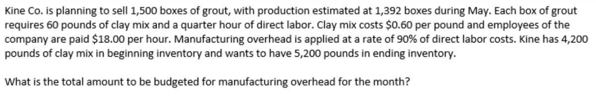 Kine Co. is planning to sell 1,500 boxes of grout, with production estimated at 1,392 boxes during May. Each box of grout
requires 60 pounds of clay mix and a quarter hour of direct labor. Clay mix costs $0.60 per pound and employees of the
company are paid $18.00 per hour. Manufacturing overhead is applied at a rate of 90% of direct labor costs. Kine has 4,200
pounds of clay mix in beginning inventory and wants to have 5,200 pounds in ending inventory.
What is the total amount to be budgeted for manufacturing overhead for the month?