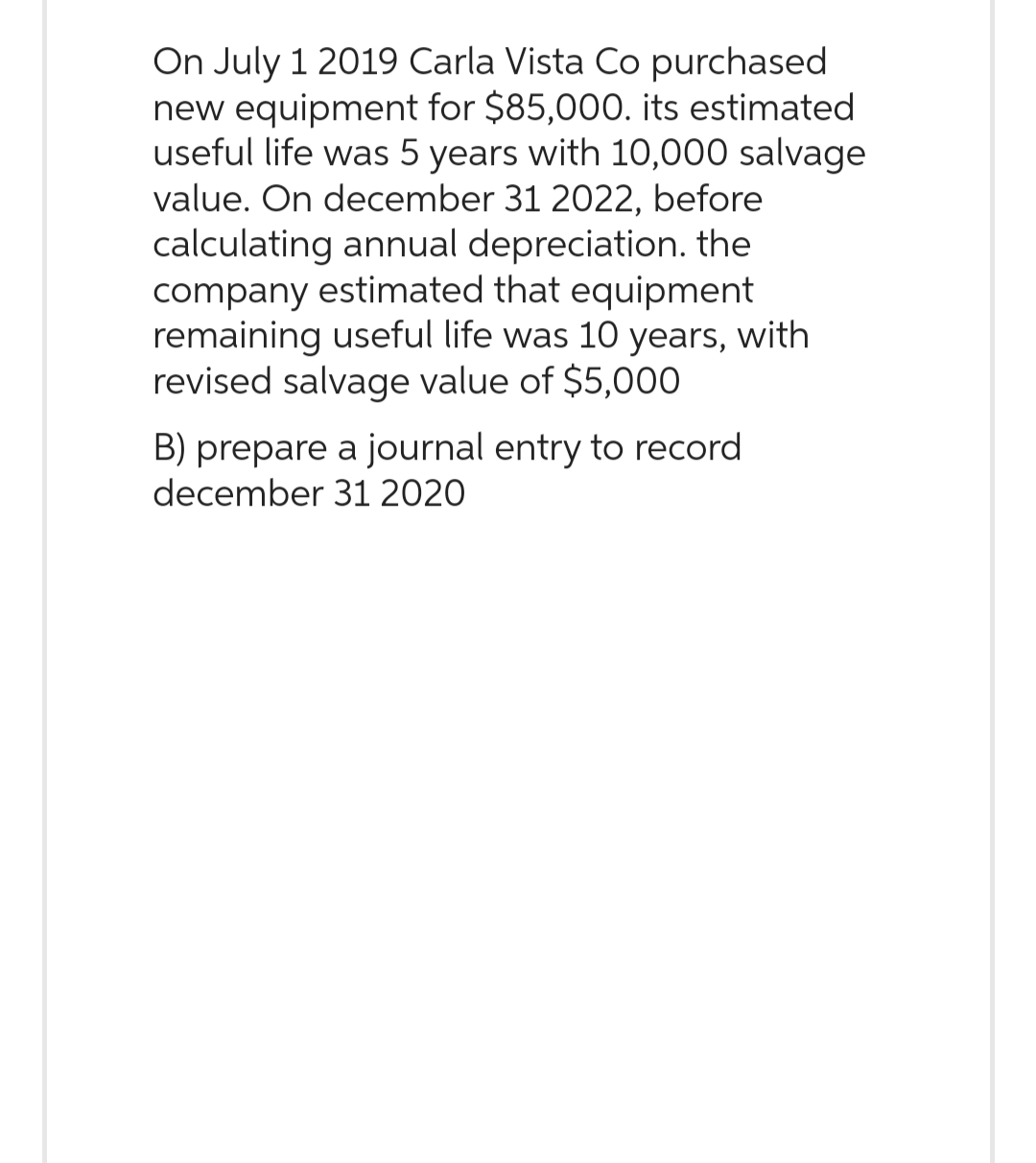 On July 1 2019 Carla Vista Co purchased
new equipment for $85,000. its estimated
useful life was 5 years with 10,000 salvage
value. On december 31 2022, before
calculating annual depreciation. the
company estimated that equipment
remaining useful life was 10 years, with
revised salvage value of $5,000
B) prepare a journal entry to record
december 31 2020