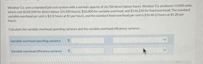 Windsor Co. uses a standard job cost system with a normal capacity of 26,700 direct labour hours. Windsor Co. produces 13,000 units,
which cost $220,500 for direct labour (24.500 hours), $26,000 for variable overhead, and $146,250 for fixed overhead. The standard
variable overhead per unit is $2 (2 hours at $1 per hour), and the standard fixed overhead per unit is $10.40 (2 hours at $5.20 per
hour).
Calculate the variable overhead spending variance and the variable overhead efficiency variance.
Variable overhead spending variance
Variable overhead efficiency variance