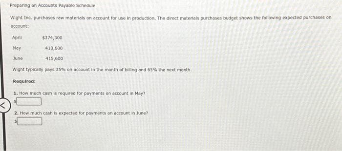 Preparing an Accounts Payable Schedule
Wight Inc. purchases raw materials on account for use in production. The direct materials purchases budget shows the following expected purchases on
account:
April
May
June
$374,300
410,600
415,600
Wight typically pays 35% on account in the month of billing and 65% the next month.
Required:
1. How much cash is required for payments on account in May?
2. How much cash is expected for payments on account in June?