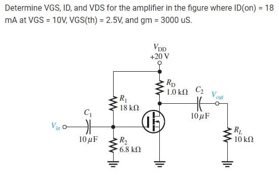 Determine VGS, ID, and VDS for the amplifier in the figure where ID(on) = 18
mA at VGS = 10V, VGS(th) = 2.5V, and gm = 3000 US.
C₁
F
10 μF
R₁
18 ΚΩ
R₂
6.8 ΚΩ
VDD
+20 V
①
TTL
RD
1.0 ΚΩ
C₂
HE
10 μF
Vout
www
R₁
10 ΚΩ