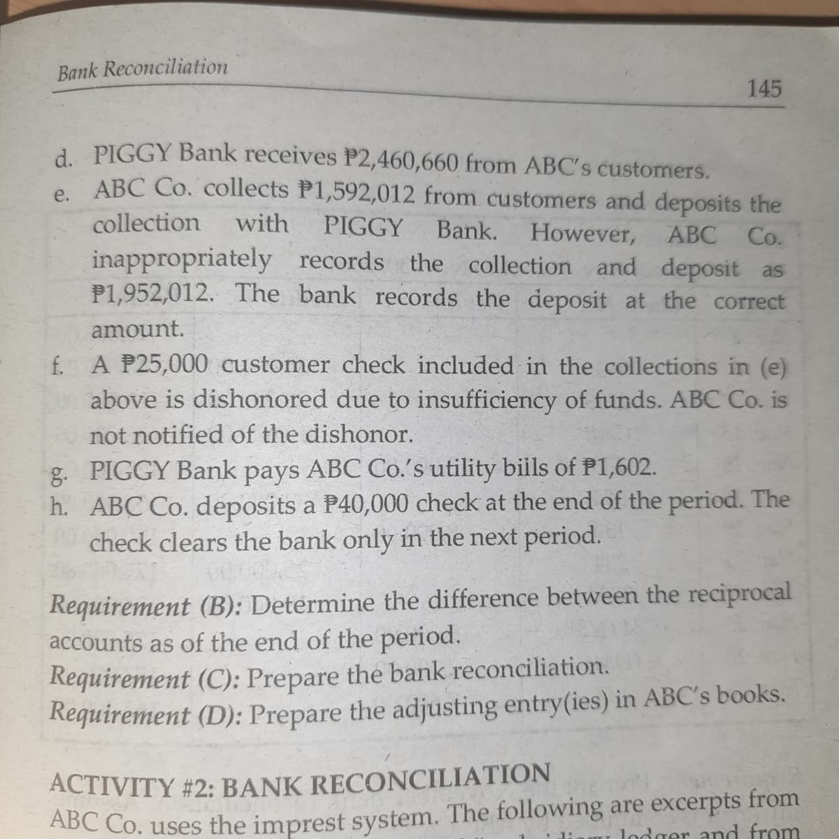 Bank Reconciliation
145
A PIGGY Bank receives P2,460,660 from ABC's customers.
e ABC Co. collects P1,592,012 from customers and deposits the
collection
with
PIGGY
Bank.
However, ABC
Co.
inappropriately records the collection and deposit as
P1,952,012. The bank records the deposit at the correct
amount.
f. A P25,000 customer check included in the collections in (e)
above is dishonored due to insufficiency of funds. ABC Co. is
not notified of the dishonor.
g. PIGGY Bank pays ABC Co.'s utility biils of P1,602.
h. ABC Co. deposits a P40,000 check at the end of the period. The
check clears the bank only in the next period.
Requirement (B): Determine the difference between the reciprocal
accounts as of the end of the period.
Requirement (C): Prepare the bank reconciliation.
Requirement (D): Prepare the adjusting entry(ies) in ABC's books.
ACTIVITY #2: BANK RECONCILIATION
ABC Co. uses the imprest system. The following are excerpts from
lodger and from
