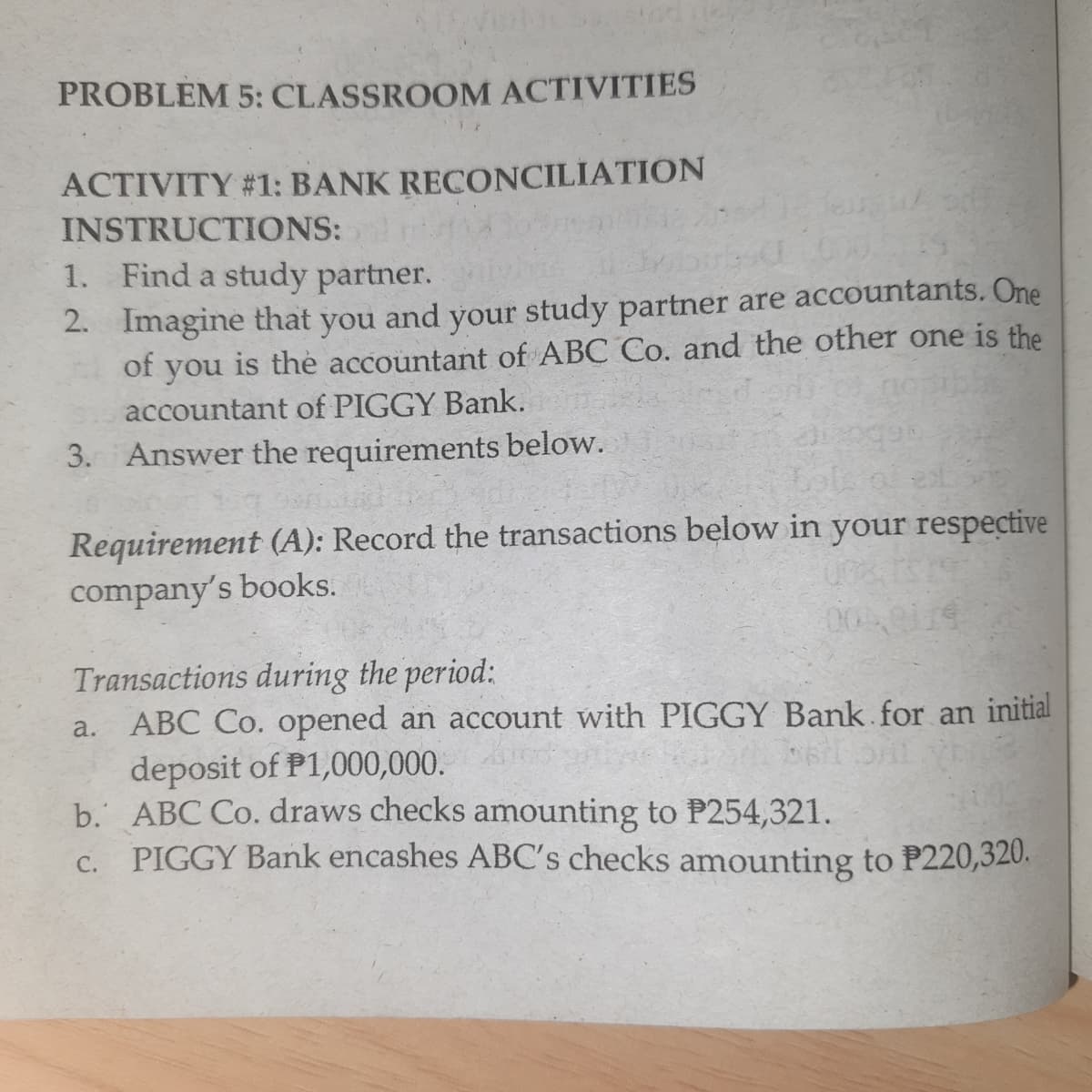 PROBLEM 5: CLASSROOM ACTIVITIES
ACTIVITY #1: BANK RECONCILIATION
INSTRUCTIONS:
1. Find a study partner.
2. Imagine that you
of you is thė accountant of ABC Co. and the other one is the
accountant of PIGGY Bank.
and your study partner are accountants. One
3. Answer the requirements below.
Requirement (A): Record the transactions below in your respective
company's books.
Transactions during the period:
a. ABC Co. opened an account with PIGGY Bank.for an initial
deposit of P1,000,000.
b. ABC Co. draws checks amounting to P254,321.
PIGGY Bank encashes ABC's checks amounting to P220,320.
000
C.
