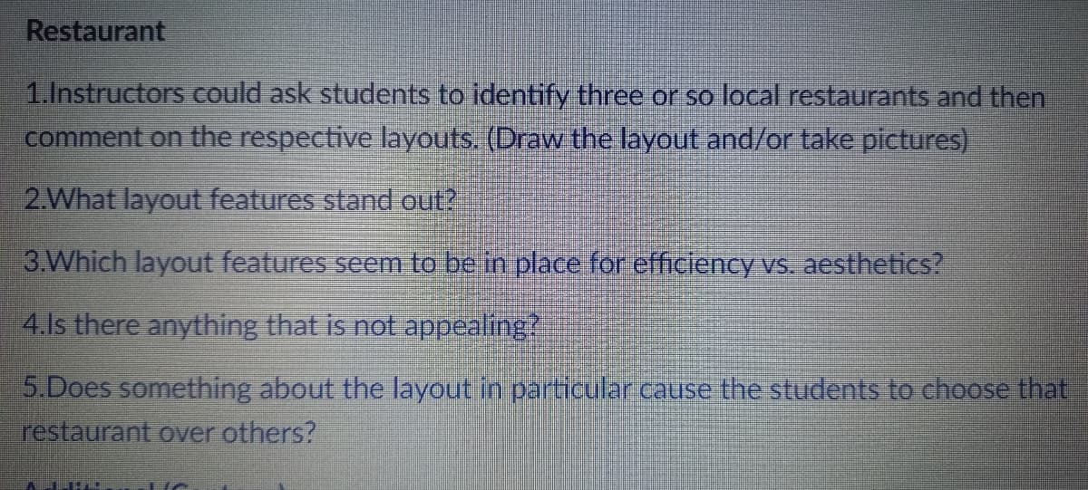 Restaurant
1.Instructors could ask students to identify three or so local restaurants and then
comment on the respective layouts. (Draw the layout and/or take pictures)
2.What layout features stand out?
3.Which layout features seem to be in place for efficiency vs. aesthetics?
4.ls there anything that is not appealing?
5.Does something about the layout in particular cause the students to choose that
restaurant over others?
