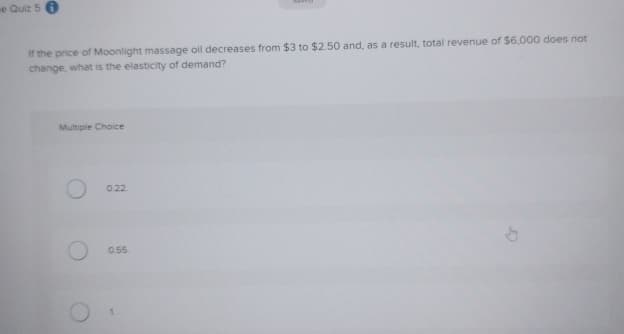 e Quiz 50
If the price of Moonlight massage oil decreases from $3 to $2.50 and, as a result, total revenue of $6,000 does not
change, what is the elasticity of demand?
Multiple Choice
0.22
0.55.