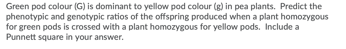 Green pod colour (G) is dominant to yellow pod colour (g) in pea plants. Predict the
phenotypic and genotypic ratios of the offspring produced when a plant homozygous
for green pods is crossed with a plant homozygous for yellow pods. Include a
Punnett square in your answer.
