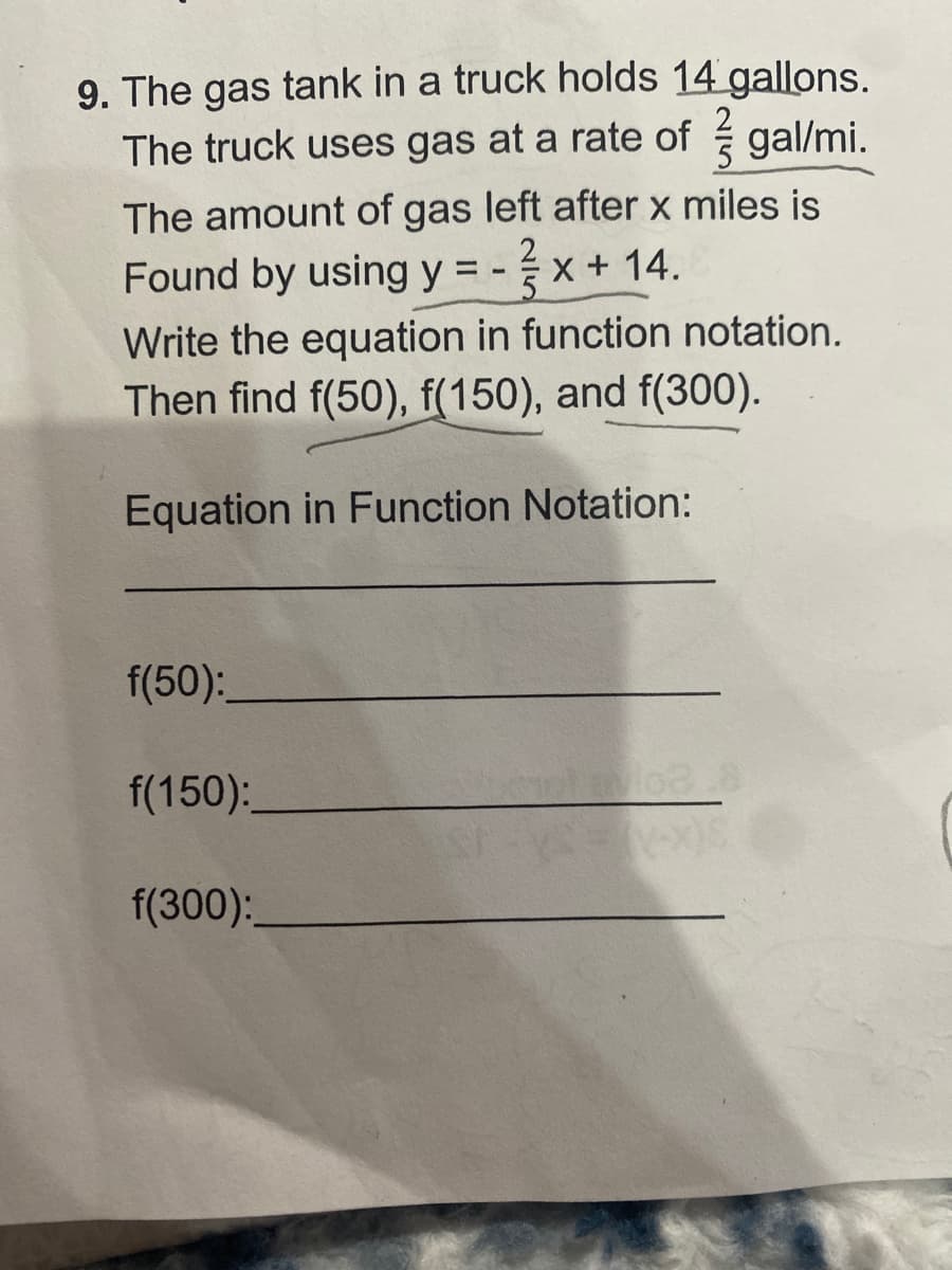 **Problem:**

The gas tank in a truck holds \(14\) gallons. The truck uses gas at a rate of \(\frac{2}{5}\) gallons per mile. The amount of gas left after \(x\) miles is found by using the equation \(y = -\frac{2}{5}x + 14\).

1. Write the equation in function notation.
2. Then find \(f(50)\), \(f(150)\), and \(f(300)\).

**Instructions:**

- **Equation in Function Notation:**

\[ f(x) = -\frac{2}{5}x + 14 \]

- **Calculate the following:**

  - \(f(50)\): \_\_\_\_\_\_\_\_\_\_\_\_
  - \(f(150)\): \_\_\_\_\_\_\_\_\_\_\_\_
  - \(f(300)\): \_\_\_\_\_\_\_\_\_\_\_\_