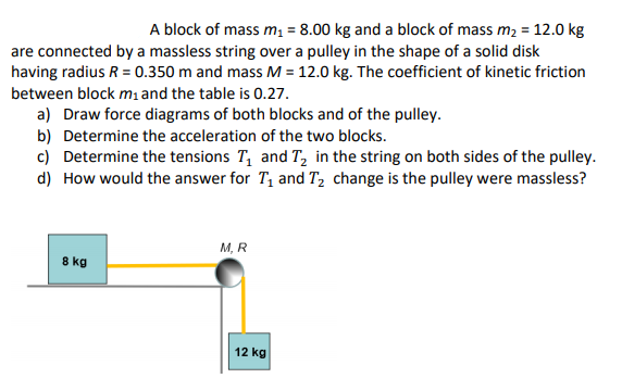 A block of mass m = 8.00 kg and a block of mass m2 = 12.0 kg
are connected by a massless string over a pulley in the shape of a solid disk
having radius R = 0.350 m and mass M = 12.0 kg. The coefficient of kinetic friction
between block mı and the table is 0.27.
a) Draw force diagrams of both blocks and of the pulley.
b) Determine the acceleration of the two blocks.
c) Determine the tensions T, and T, in the string on both sides of the pulley.
d) How would the answer for T1 and T2 change is the pulley were massless?
M, R
8 kg
12 kg
