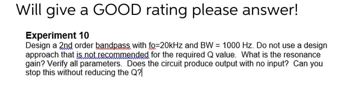 Will give a GOOD rating please answer!
Experiment 10
Design a 2nd order bandpass with fo=20kHz and BW = 1000 Hz. Do not use a design
approach that isnet.recommended for the required Q value. What is the resonance
gain? Verify all parameters. Does the circuit produce output with no input? Can you
stop this without reducing the Q?|
