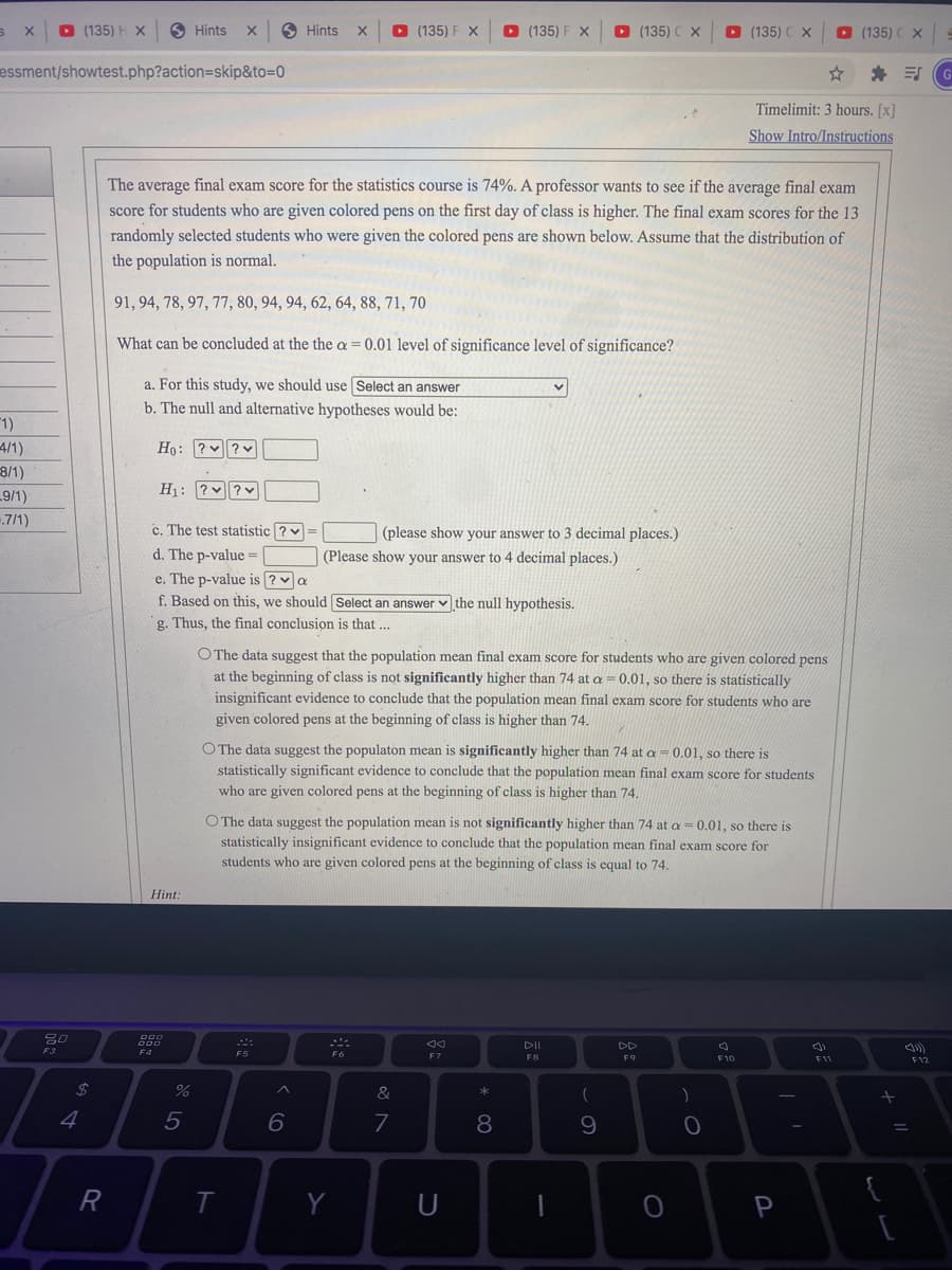 O (135) H X
O Hints
S Hints
O (135) F X
D (135) F X
D (135) C X
O (135)
O (135) C X
essment/showtest.php?action=skip&to=0
* 引
Timelimit: 3 hours. [x]
Show Intro/Instructions
The average final exam score for the statistics course is 74%. A professor wants to see if the average final exam
score for students who are given colored pens on the first day of class is higher. The final exam scores for the 13
randomly selected students who were given the colored pens are shown below. Assume that the distribution of
the population is normal.
91, 94, 78, 97, 77, 80, 94, 94, 62, 64, 88, 71, 70
What can be concluded at the the a = 0.01 level of significance level of significance?
a. For this study, we should use Select an answer
b. The null and alternative hypotheses would be:
1)
4/1)
8/1)
9/1)
Ho: ? ?v
H1: ? v?v
.7/1)
c. The test statistic ? v =
(please show your answer to 3 decimal places.)
d. The p-value =
(Please show your answer to 4 decimal places.)
e. The p-value is ? v a
f. Based on this, we should Select an answer v the null hypothesis.
g. Thus, the final conclusion is that ...
O The data suggest that the population mean final exam score for students who are given colored pens
at the beginning of class is not significantly higher than 74 at a = 0.01, so there is statistically
insignificant evidence to conclude that the population mean final exam score for students who are
given colored pens at the beginning of class is higher than 74.
O The data suggest the populaton mean is significantly higher than 74 at a = 0.01, so there is
statistically significant evidence to conclude that the population mean final exam score for students
who are given colored pens at the beginning of class is higher than 74,
O The data suggest the population mean is not significantly higher than 74 at a= 0.01, so there is
statistically insignificant evidence to conclude that the population mean final exam score for
students who are given colorcd pens at the beginning of class is equal to 74.
Hint:
DII
DD
F4
F5
EZ
F8
F9
F10
F12
24
&
)
4
6
7
9
R
T
Y
P
* 00
