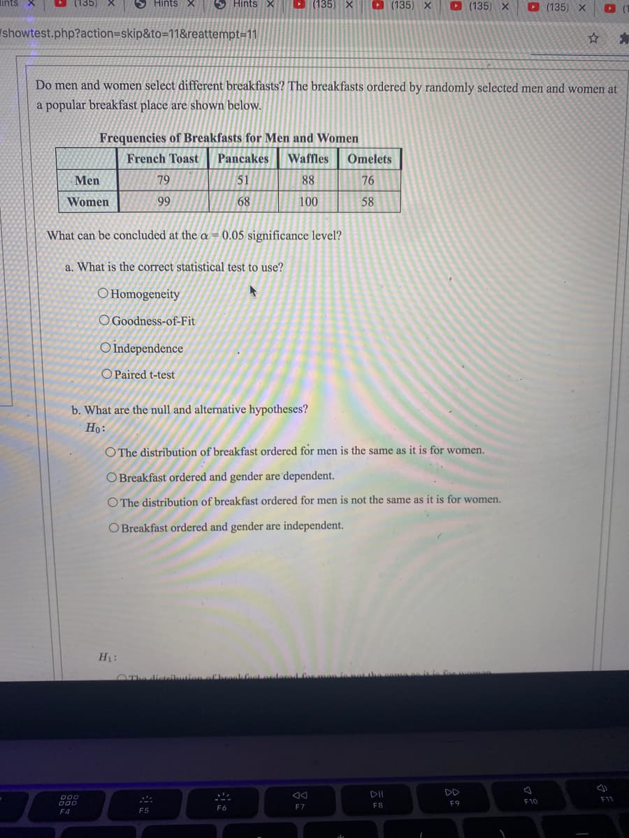 lints X
(135
Hints X
5 Hints X
D (135) X
O (135) X
D (135) X
D (135) X
/showtest.php?action=skip&to=118&reattempt=11
Do men and women select different breakfasts? The breakfasts ordered by randomly selected men and women at
a popular breakfast place are shown below.
Frequencies of Breakfasts for Men and Women
French Toast
Pancakes
Waffles
Omelets
Men
79
51
88
76
Women
99
68
100
58
What can be concluded at the a = 0.05 significance level?
a. What is the correct statistical test to use?
O Homogeneity
O Goodness-of-Fit
O Independence
O Paired t-test
b. What are the null and alternative hypotheses?
Но:
O The distribution of breakfast ordered for men is the same as it is for women.
O Breakfast ordered and gender are dependent.
O The distribution of breakfast ordered for men is not the same as it is for women,
O Breakfast ordered and gender are independent.
HL:
OThe distibution of
dorad fas me
DD
000
000
F11
F9
F10
F5
F6
F7
F8
F4
