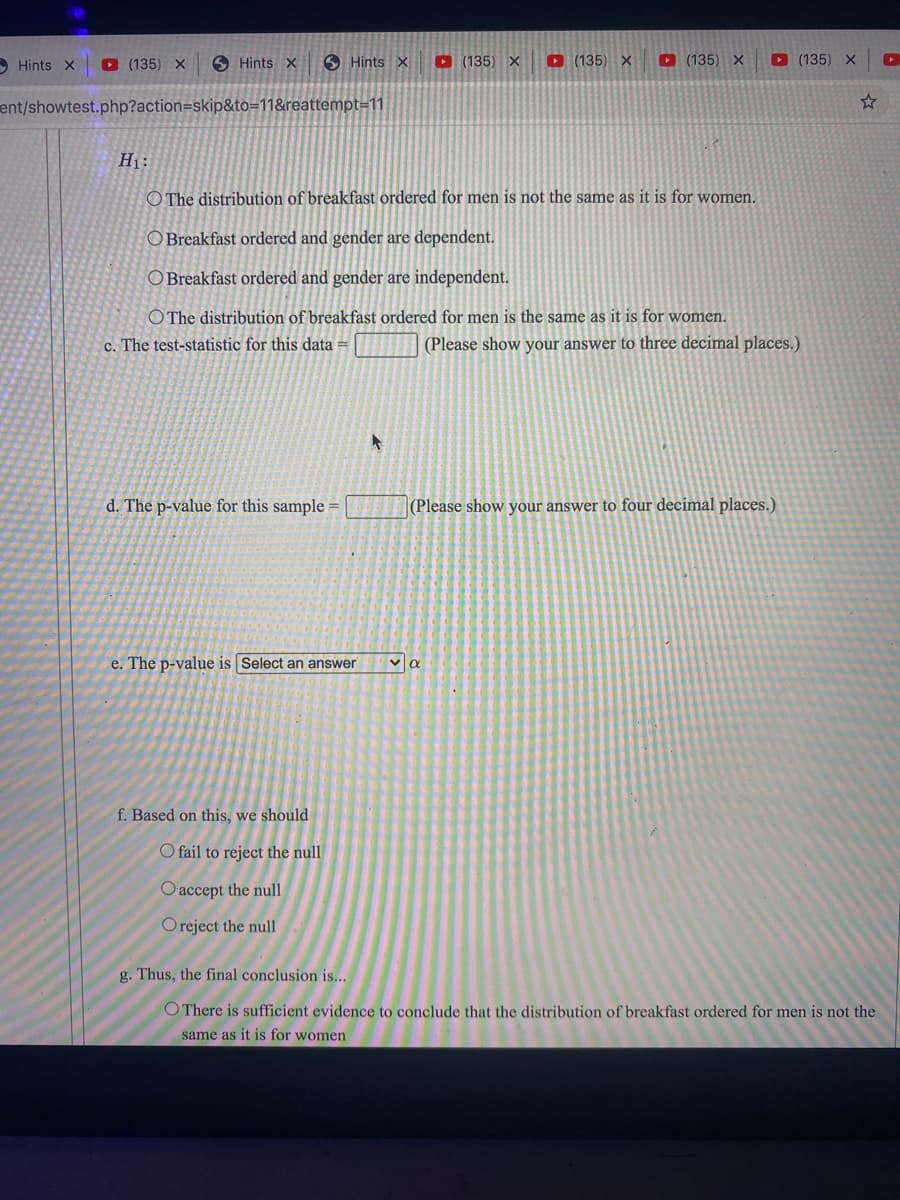 O Hints X
O (135) X
S Hints X
6 Hints x
D (135) X
O (135) X
D (135) X
D (135) X
ent/showtest.php?action=skip&to=11&reattempt=11
H1:
O The distribution of breakfast ordered for men is not the same as it is for women.
O Breakfast ordered and gender are dependent.
O Breakfast ordered and gender are independent.
O The distribution of breakfast ordered for men is the same as it is for women.
c. The test-statistic for this data =
(Please show your answer to three decimal places.)
d. The p-value for this sample =
(Please show your answer to four decimal places.)
e. The p-value is Select an answer
f. Based on this, we should
O fail to reject the null
O accept the null
Oreject the null
g. Thus, the final conclusion is...
O There is sufficient evidence to conclude that the distribution of breakfast ordered for men is not the
same as it is for women
