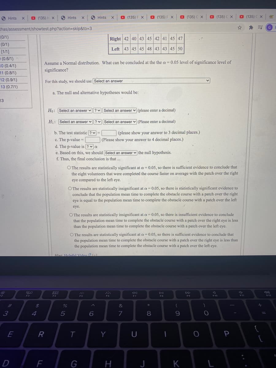 O Hints
O (135) H X
O Hints
O Hints
O (135) F X
D (135) F X
O (135) C X
D (135)
O (135) C X
* E G
thas/assessment/showtest.php?action=skip&to=3
(0/1)
Right 42 40
45 42 41 45 47
(0/1)
Left
43 45 45 48 43 43 45 50
[1/1]
(0.6/1)
Assume a Normal distribution. What can be concluded at the the a = 0.05 level of significance level of
10 (0.4/1)
11 (0.8/1)
significance?
12 (0.9/1)
For this study, we should use Select an answer
13 (0.7/1)
a. The null and alternative hypotheses would be:
13
Ho: Select an answer v? v Select an answer v (please enter a decimal)
H1: Select an answer v
v Select an answer v (Please enter a decimal)
b. The test statistic ?v
(please show your answer to 3 decimal places.)
c. The p-value =
d. The p-value is ? va
e. Based on this, we should Select an answer v the null hypothesis.
(Please show your answer to 4 decimal places.)
f. Thus, the final conclusion is that ...
O The results are statistically significant at a = 0.05, so there is sufficient evidence to conclude that
the eight volunteers that were completed the course faster on average with the patch over the right
eye compared to the left eye.
O The results are statistically insignificant at a = 0.05, so there is státistically significant evidence to
conclude that the population mean time to complete the obstacle course with a patch over the right
eye is equal to the population mean time to complete the obstacle course with a patch over the left
eye.
O The results are statistically insignificant at a = 0.05, so there is insuffīcient evidence to conclude
that the population mean time to complete the obstacle course with a patch over the right eye is less
than the population mean time to complete the obstacle course with a patch over the left eye.
O The results are statistically significant at a = 0.05, so there is sufficient evidence to conclude that
the population mean time to complete the obstacle course with a patch over the right eye is less than
the population mean time to complete the obstacle course with a patch over the left eye.
Hint Helpfunl Video
DII
DD
F6
F7
FB
F10
F11
F12
%23
24
&
3
4
8
9.
R
T
Y
DE
J
K
