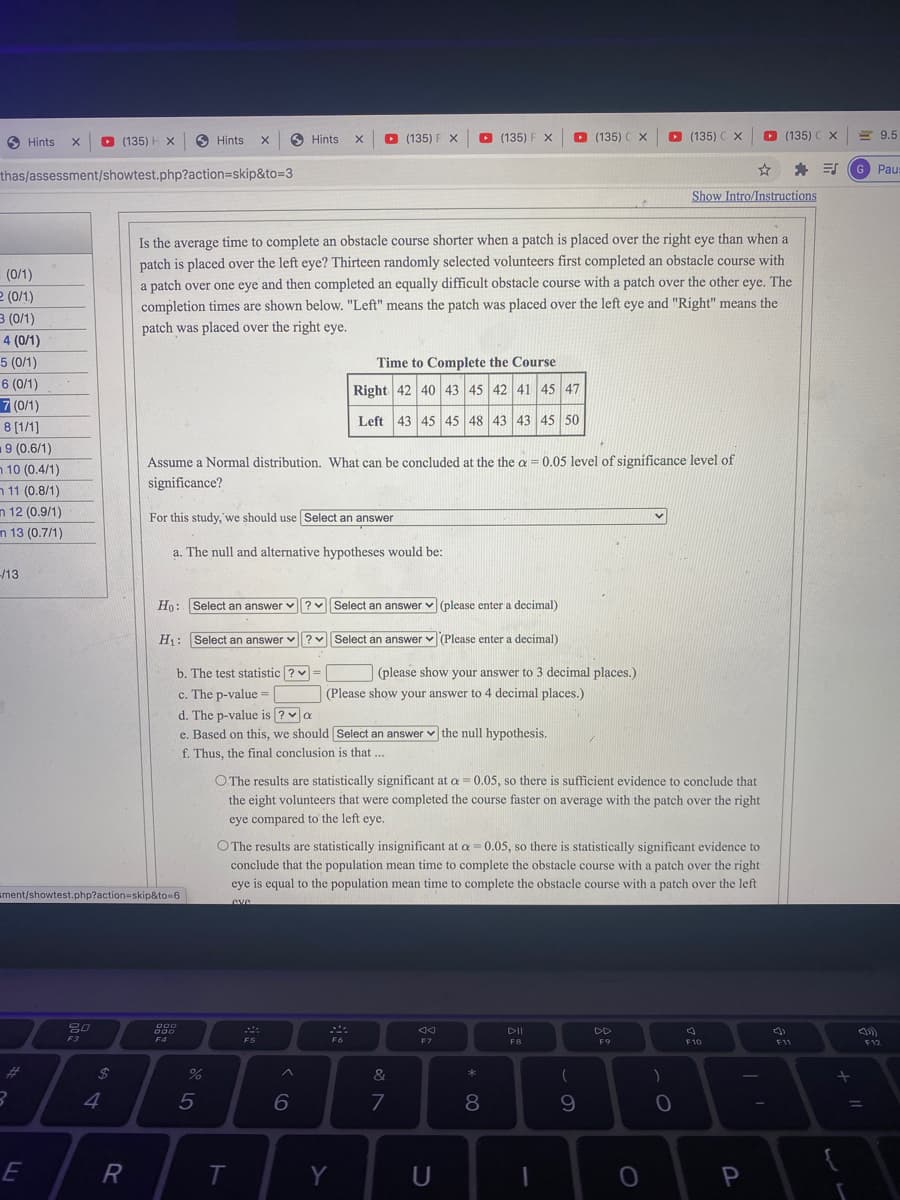 O Hints
O (135) H X
O Hints
O Hints
O (135) F X
O (135) F X
(135) C x
O (135) C X
O (135) C X
= 9.5
Paus
thas/assessment/showtest.php?action3skip&to=3
Show Intro/Instructions
Is the average time to complete an obstacle course shorter when a patch is placed over the right eye than when a
patch is placed over the left eye? Thirteen randomly selected volunteers first completed an obstacle course with
a patch over one eye and then completed an equally difficult obstacle course with a patch over the other eye. The
completion times are shown below. "Left" means the patch was placed over the left eye and "Right" means the
patch was placed over the right eye.
(0/1)
2 (0/1)
3 (0/1)
4 (0/1)
5 (0/1)
Time to Complete the Course
6 (0/1)
Right 42 40 43 45 42 41 45 47
7 (0/1)
8 [1/1]
Left 43 45 45 48 43 43 45 50
9 (0.6/1)
Assume a Normal distribution. What can be concluded at the the a = 0.05 level of significance level of
n 10 (0.4/1)
n 11 (0.8/1)
n 12 (0.9/1)
n 13 (0.7/1)
significance?
For this study, we should use Select an answer
a. The null and alternative hypotheses would be:
-/13
Ho: Select an answer v ?v Select an answer v (please enter a decimal)
H: Select an answer v?v
Select an answer v (Please enter a decimal)
b. The test statistic ? v
(please show your answer to 3 decimal places.)
c. The p-value =
d. The p-value is ?a
e. Based on this, we should Select an answer v the null hypothesis.
(Please show your answer to 4 decimal places.)
f. Thus, the final conclusion is that ...
O The results are statistically significant at a = 0.05, so there is sufficient evidence to conclude that
the eight volunteers that were completed the course faster on average with the patch over the right
eye compared to the left eye.
O The results are statistically insignificant at a = 0.05, so there is statistically significant evidence to
conclude that the population mean time to complete the obstacle course with a patch over the right
eye is equal to the population mean time to complete the obstacle course with a patch over the left
sment/showtest.php?action=skip&to=6
DII
DD
F3
F4
F5
F7
F8
F9
F10
F12
%23
%24
&
4
5
8.
9.
R
Y
U
