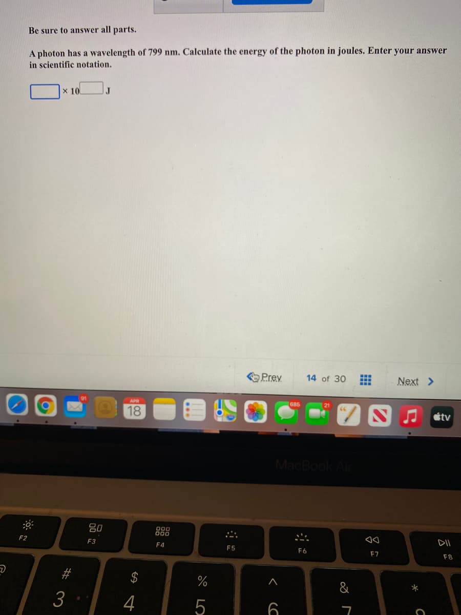 Be sure to answer all parts.
A photon has a wavelength of 799 nm. Calculate the energy of the photon in joules. Enter your answer
in scientific notation.
x 10
J
Prev
14 of 30
Next >
91
APR
685
18
étv
MacBook Air
80
F2
F3
E4
DII
F5
F6
E7
F8
&
*
4
