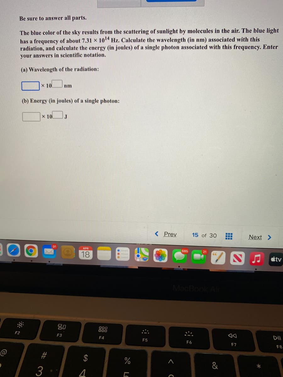 Be sure to answer all parts.
has a frequency of about 7.31 x 10 Hz. Calculate the wavelength (in nm) associated with this
radiation, and calculate the energy (in joules) of a single photon associated with this frequency. Enter
The blue color of the sky results from the scattering of sunlight by molecules in the air. The blue light
your answers in scientific notation.
(a) Wavelength of the radiation:
x 10
nm
(b) Energy (in joules) of a single photon:
x 10
< Prev
15 of 30
Next >
APR
685
21
18
étv
MacBook Air
吕0
000
00
F2
DII
F3
F4
F5
F6
F7
F8
%
&
*
3
4.
