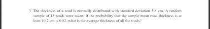 3. The thickness of a road is nommally distribuned with standard deviation 5.8 cm. A random
sample of 15 roads were taken If the probability that the sample mean road thickness is at
least 10.2 cm is K2, whut is the average thickness of all the roads
