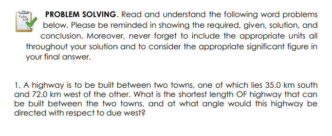 PROBLEM SOLVING. Read and understand the following word problems
below. Please be reminded in showing the required, given, solution, and
conclusion. Moreover, never forget to include the appropriate units all
throughout your solution and to consider the appropriate significant figure in
your final answer.
Tebe
List
1. A highway is to be built between two towns, one of which lies 35.0 km south
and 72.0 km west of the other. What is the shortest length OF highway that can
be built between the two towns, and at what angle would this highway be
directed with respect to due west?
