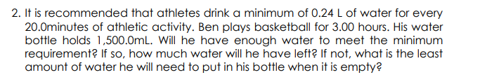 2. It is recommended that athletes drink a minimum of 0.24 L of water for every
20.0minutes of athletic activity. Ben plays basketball for 3.00 hours. His water
bottle holds 1,500.0mL. Will he have enough water to meet the minimum
requirement? If so, how much water will he have left? If not, what is the least
amount of water he will need to put in his bottle when it is empty?
