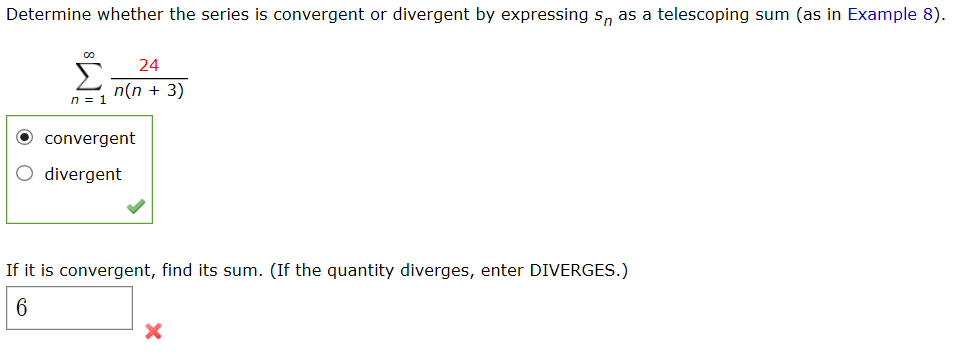 Determine whether the series is convergent or divergent by expressing s, as a telescoping sum (as in Example 8).
24
n(n + 3)
n = 1
convergent
O divergent
If it is convergent, find its sum. (If the quantity diverges, enter DIVERGES.)
