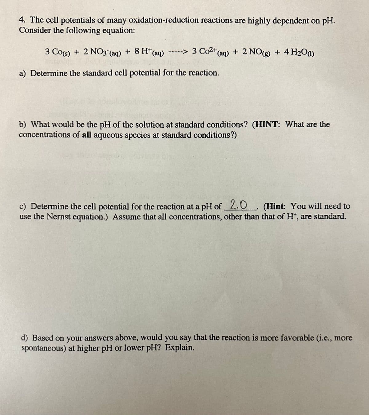 4. The cell potentials of many oxidation-reduction reactions are highly dependent on pH.
Consider the following equation:
3 Co(s)
+ 2 NO3(aq) + 8 H+ (aq) -----> 3 Co²+ (aq) +
+(aq) + 2 NO(g) + 4H₂O)
a) Determine the standard cell potential for the reaction.
b) What would be the pH of the solution at standard conditions? (HINT: What are the
concentrations of all aqueous species at standard conditions?)
c) Determine the cell potential for the reaction at a pH of_2.0. (Hint: You will need to
use the Nernst equation.) Assume that all concentrations, other than that of H*, are standard.
d) Based on your answers above, would you say that the reaction is more favorable (i.e., more
spontaneous) at higher pH or lower pH? Explain.