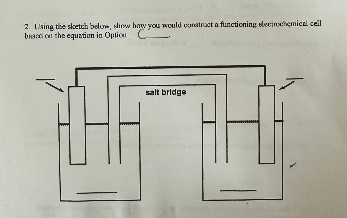 2. Using the sketch below, show how you would construct a functioning electrochemical cell
based on the equation in Option C
//
45
salt bridge
26311